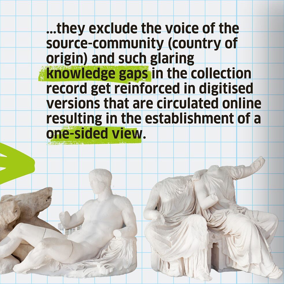 ...they exclude the voice of the source-community (country of origin) and such glaring knowledge gaps in the collection record get reinforced in digitised versions that are circulated online resulting in the establishment of a one-sided view.