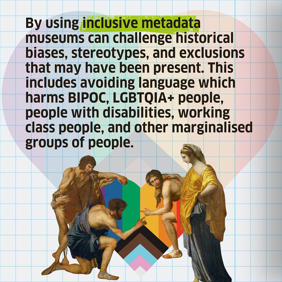 By using inclusive metadata museums can challenge historical biases, stereotypes, and exclusions that may have been present. This includes avoiding language which harms BIPOC, LGBTQIA+ people, people with disabilities, working class people, and other marginalised groups of people. 