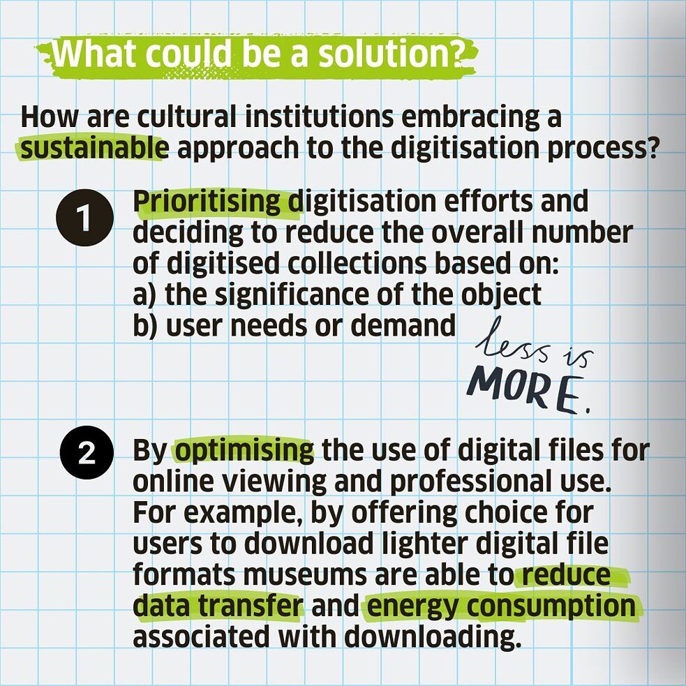 By prioritising digitisation efforts and deciding to reduce the overall number of digitised collections based on:  a) the significance of the object  b) user needs or demand.  Or by optimising the use of digital files for online viewing and professional use. For example, by offering choice for users to download lighter digital file formats museums are able to reduce data transfer and energy consumption associated with downloading. 