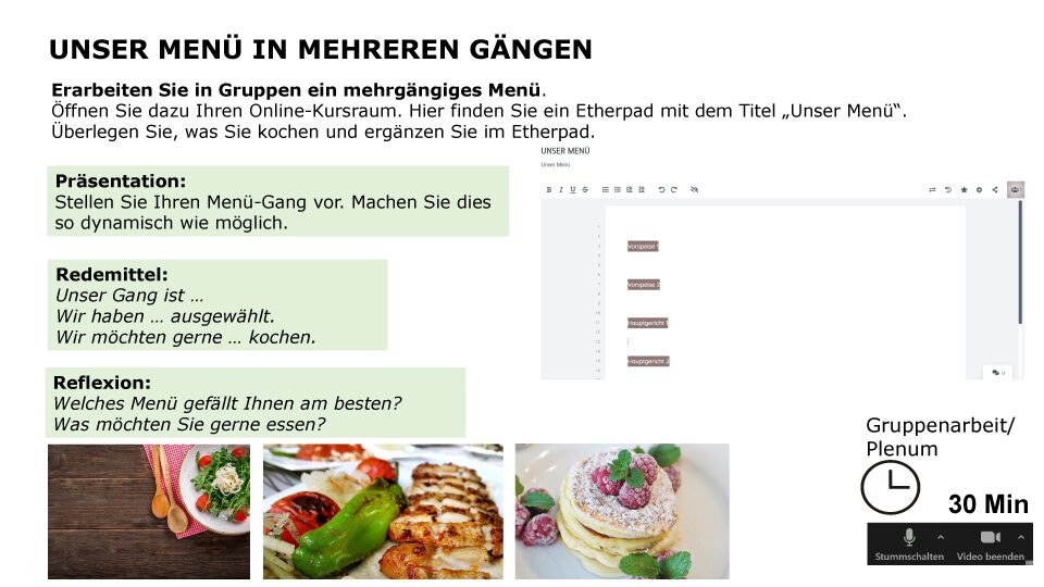 Our multi-course meal Work with your group to put together a multi-course meal. Open your online classroom, where you’ll find an Etherpad entitled “Unser Menü” (“Our Meal”). Decide what you’re going to cook and add it on the Etherpad. Presentation: Present your dish as dynamically as possible. Useful phrases: Our dish is ... We have chosen ... We would like to cook .... Follow-up questions: Which meal do you like best? What would you like to eat? Group format: breakout sessions / whole class, Time required: 30 min