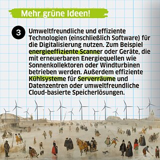 Man kann auch umweltfreundliche und effiziente Technologien (einschließlich Software) für die Digitalisierung nutzen. Zum Beispiel energieeffiziente Scanner oder Geräte, die mit erneuerbaren Energiequellen wie Sonnenkollektoren oder Windturbinen betrieben werden. Außerdem effiziente Kühlsysteme für Serverräume und Datenzentren oder umweltfreundliche Cloud-basierte Speicherlösungen. 