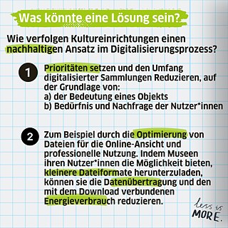 Si können z.B. Prioritäten setzen und den Umfang digitalisierter Sammlungen Reduzieren, auf der Grundlage von:  a) der Bedeutung eines Objekts  b) Bedürfnis und Nachfrage der Nutzer*innen. Oder zum Beispiel durch die Optimierung von Dateien für die Online-Ansicht und professionelle Nutzung. Indem Museen ihren Nutzer*innen die Möglichkeit bieten, kleinere Dateiformate herunterzuladen, können sie die Datenübertragung und den mit dem Download verbundenen Energieverbrauch reduzieren.     