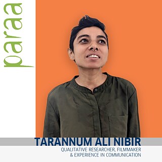 Tarannum Ali Nibir is a researcher and filmmaker with 8 years of work experience in qualitative research and communication. My interests include social justice, gender equality, social policy, right to housing and shelter, and vulnerability. My interest in research stems from my desire to understand the world around me and finding out existing strengths in people which can be used to overcome challenges.