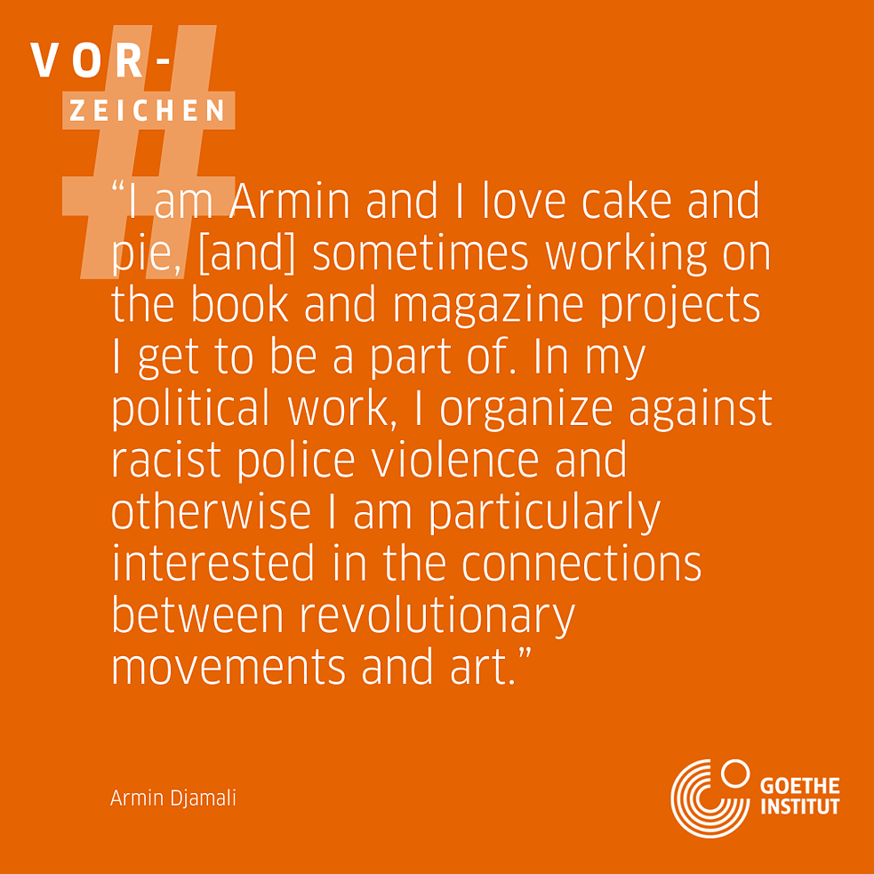 On an orange background it says: I'm Armin and I love cake and pie, and sometimes working on the book and magazine projects I get to be a part of. In my political work I organise against racist police violence & otherwise I'm particularly interested in the connections between revolutionary movements and art. And below the name Armin Djamali. In the top left corner there is again the hashtag sign with the word Vorzeichen above it and in the bottom right corner the logo of the Goethe-Institut. 