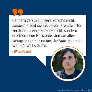 Auf den Bild ist der Autor Elias Hirschl abgebildet und eine Sprechblase. Darauf steht das Zitat: Gendern zerstört unsere Sprache nicht, sondern macht sie inklusiver. Fremdwörter zerstören unsere Sprache nicht, sondern eröffnen neue Horizonte. Und am allerwenigsten zerstören uns die Apostrophe in  Walter’s Wirt’s’stub’n. 