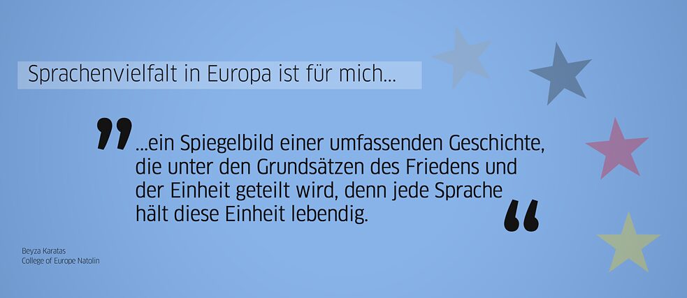 Quote from alumna: “For me, linguistic diversity in Europe is a reflection of a broader history shared under the principles of peace and unity, because each language keeps this unity alive.” (Beyza Karatas, College of Europe Natolin)